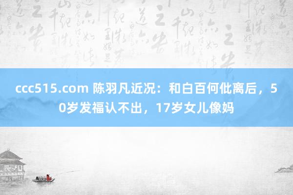 ccc515.com 陈羽凡近况：和白百何仳离后，50岁发福认不出，17岁女儿像妈