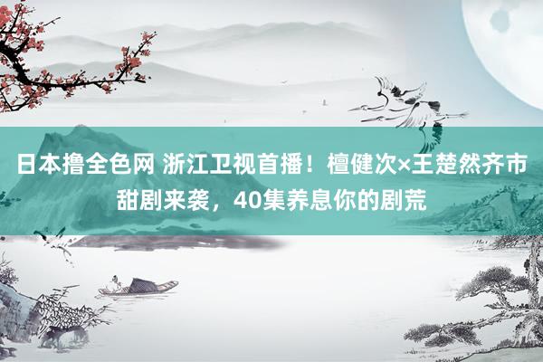 日本撸全色网 浙江卫视首播！檀健次×王楚然齐市甜剧来袭，40集养息你的剧荒