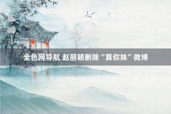 全色网导航 赵丽颖删除“算你妹”微博