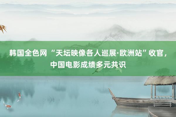 韩国全色网 “天坛映像各人巡展·欧洲站”收官，中国电影成绩多元共识
