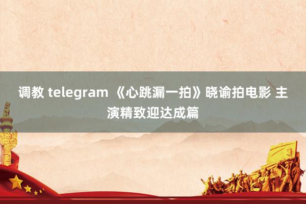 调教 telegram 《心跳漏一拍》晓谕拍电影 主演精致迎达成篇
