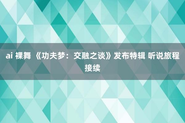 ai 裸舞 《功夫梦：交融之谈》发布特辑 听说旅程接续