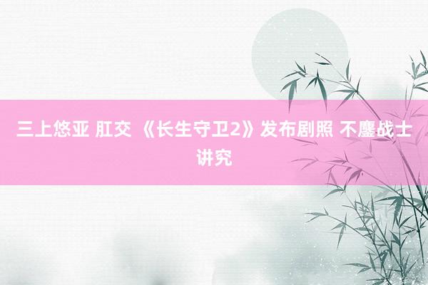 三上悠亚 肛交 《长生守卫2》发布剧照 不鏖战士讲究