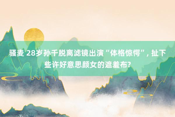 骚麦 28岁孙千脱离滤镜出演“体格惊愕”， 扯下些许好意思颜女的遮羞布?