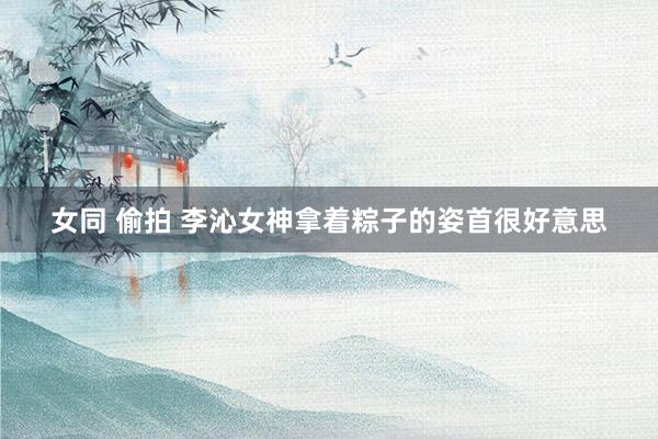 女同 偷拍 李沁女神拿着粽子的姿首很好意思