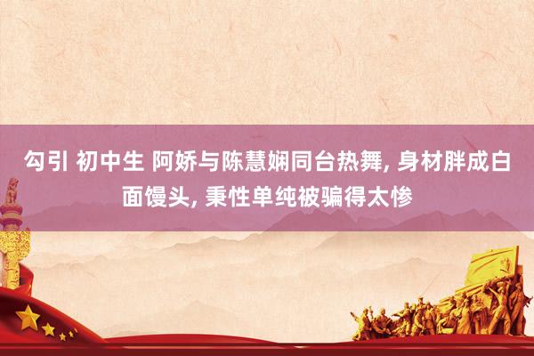 勾引 初中生 阿娇与陈慧娴同台热舞， 身材胖成白面馒头， 秉性单纯被骗得太惨