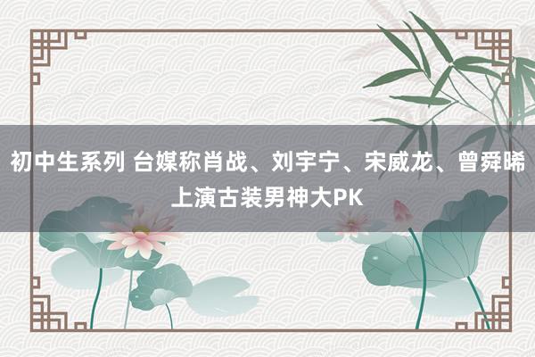 初中生系列 台媒称肖战、刘宇宁、宋威龙、曾舜晞上演古装男神大PK