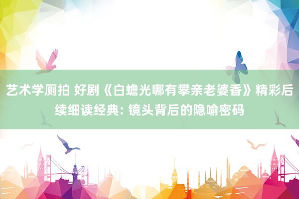 艺术学厕拍 好剧《白蟾光哪有攀亲老婆香》精彩后续细读经典: 镜头背后的隐喻密码
