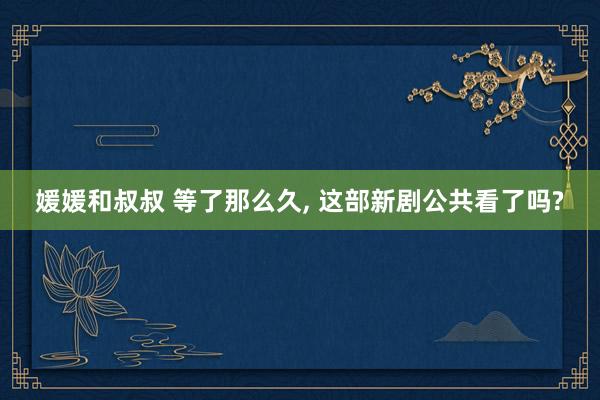 媛媛和叔叔 等了那么久， 这部新剧公共看了吗?