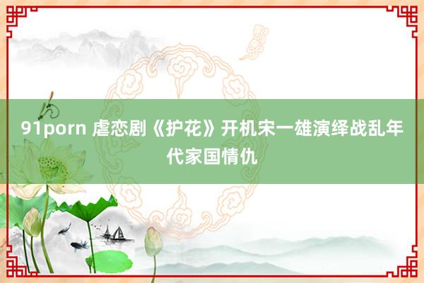 91porn 虐恋剧《护花》开机宋一雄演绎战乱年代家国情仇