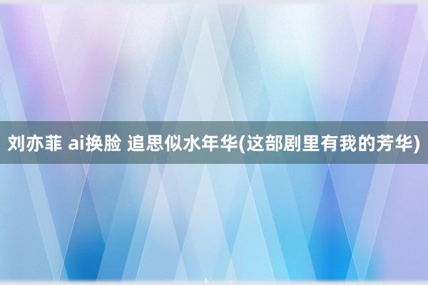 刘亦菲 ai换脸 追思似水年华(这部剧里有我的芳华)