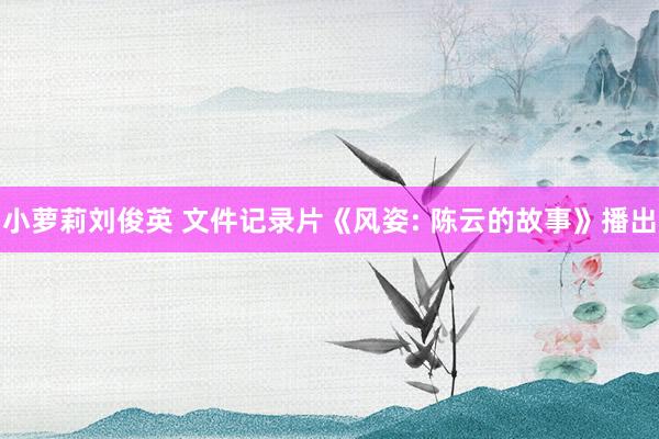 小萝莉刘俊英 文件记录片《风姿: 陈云的故事》播出
