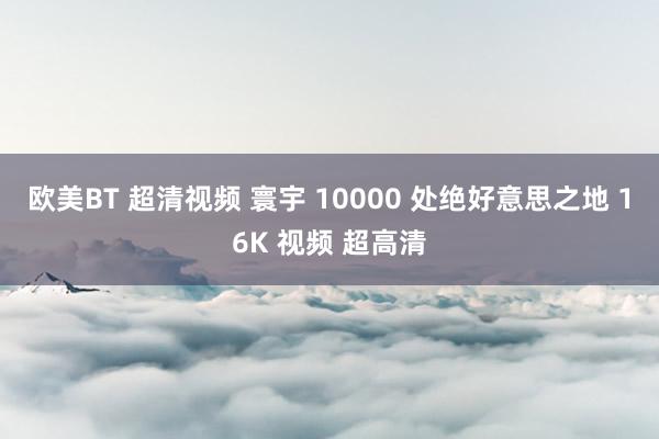 欧美BT 超清视频 寰宇 10000 处绝好意思之地 16K 视频 超高清