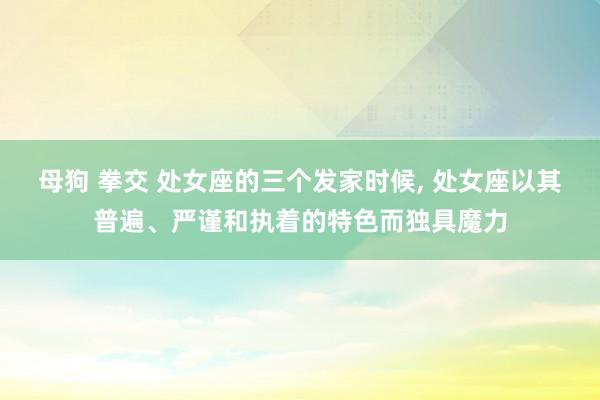 母狗 拳交 处女座的三个发家时候， 处女座以其普遍、严谨和执着的特色而独具魔力