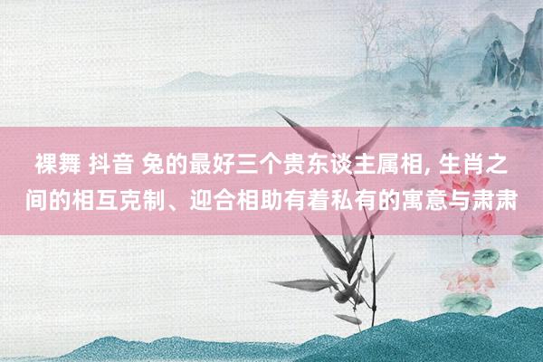 裸舞 抖音 兔的最好三个贵东谈主属相， 生肖之间的相互克制、迎合相助有着私有的寓意与肃肃