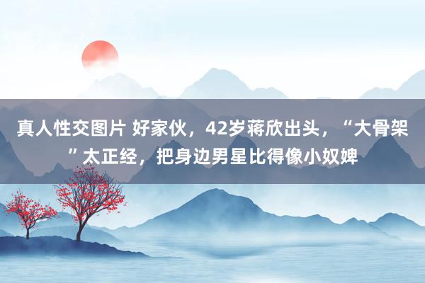 真人性交图片 好家伙，42岁蒋欣出头，“大骨架”太正经，把身边男星比得像小奴婢