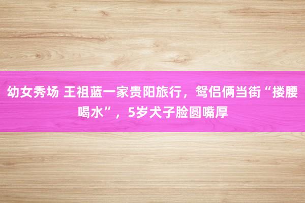 幼女秀场 王祖蓝一家贵阳旅行，鸳侣俩当街“搂腰喝水”，5岁犬子脸圆嘴厚