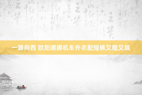 一路向西 欧阳娜娜机车外衣配短裤又酷又飒