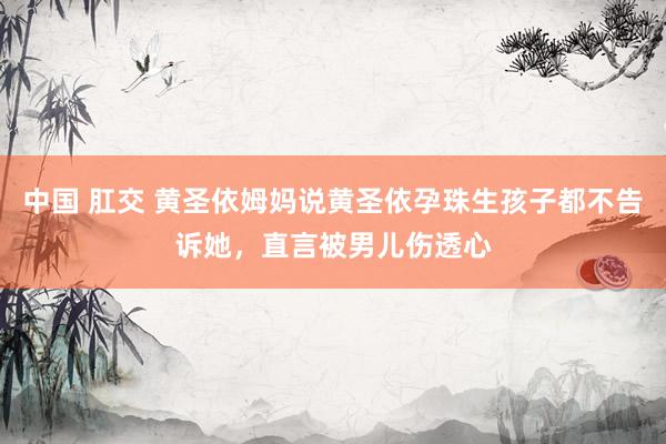 中国 肛交 黄圣依姆妈说黄圣依孕珠生孩子都不告诉她，直言被男儿伤透心